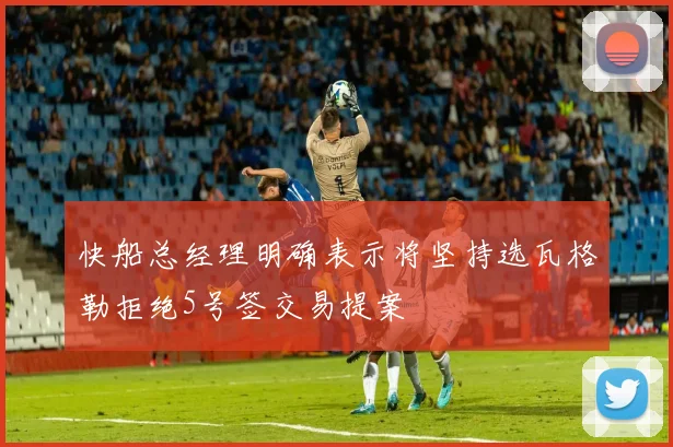 快船总经理明确表示将坚持选瓦格勒拒绝5号签交易提案