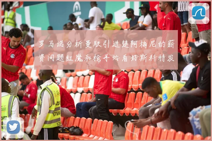罗马诺分析曼联引进楚阿梅尼的薪资问题红魔和枪手均看好斯科特发展潜力