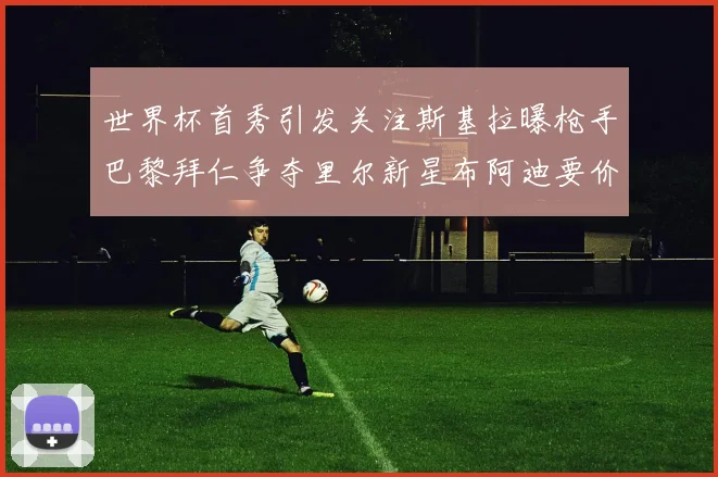 世界杯首秀引发关注斯基拉曝枪手巴黎拜仁争夺里尔新星布阿迪要价7000万欧