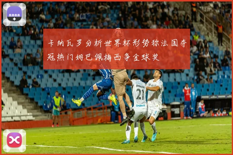 卡纳瓦罗分析世界杯形势称法国夺冠热门姆巴佩梅西争金球奖