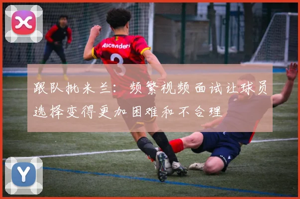 跟队批米兰：频繁视频面试让球员选择变得更加困难和不合理