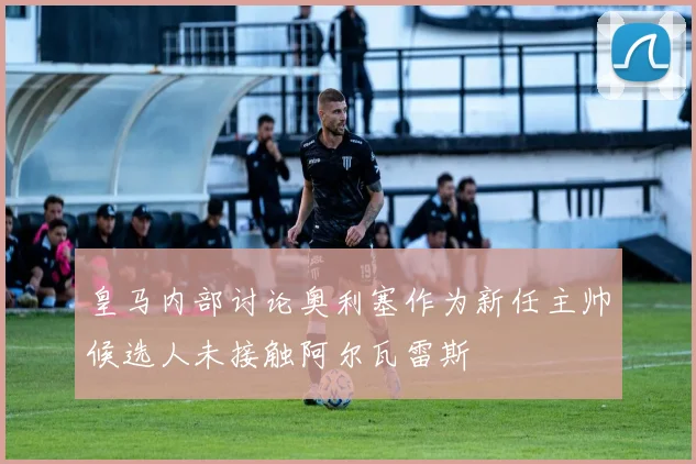 皇马内部讨论奥利塞作为新任主帅候选人未接触阿尔瓦雷斯