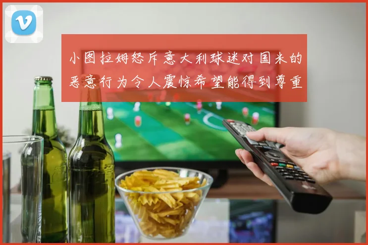 小图拉姆怒斥意大利球迷对国米的恶意行为令人震惊希望能得到尊重与支持