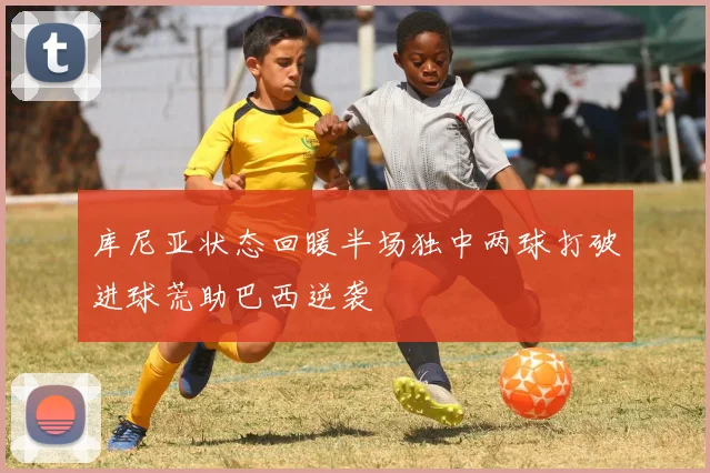 库尼亚状态回暖半场独中两球打破进球荒助巴西逆袭
